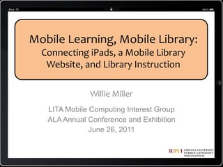 Mobile Learning, Mobile Library: Connecting iPads, a Mobile Library Website, and Library Instruction Willie Miller LITA Mobile Computing Interest Group ALA Annual Conference and Exhibition June 26, 2011 