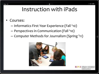 Instruction with iPadsCourses:Informatics First Year Experience (Fall ‘10)Perspectives in Communication (Fall ‘10)Computer Methods for Journalism (Spring ’11)