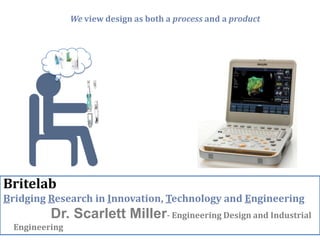 We view design as both a process and a product




Britelab
Bridging Research in Innovation, Technology and Engineering
          Dr. Scarlett Miller- Engineering Design and Industrial
  Engineering
 