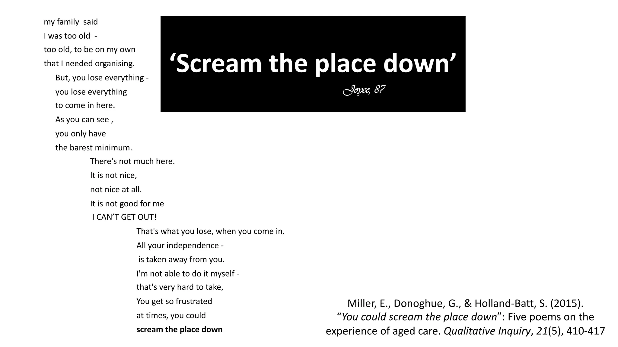 my family said
I was too old -
too old, to be on my own
that I needed organising.
But, you lose everything -
you lose everything
to come in here.
As you can see ,
you only have
the barest minimum.
There's not much here.
It is not nice,
not nice at all.
It is not good for me
I CAN’T GET OUT!
That's what you lose, when you come in.
All your independence -
is taken away from you.
I'm not able to do it myself -
that's very hard to take,
You get so frustrated
at times, you could
scream the place down
‘Scream the place down’
Joyce, 87
Miller, E., Donoghue, G., & Holland-Batt, S. (2015).
“You could scream the place down”: Five poems on the
experience of aged care. Qualitative Inquiry, 21(5), 410-417
 