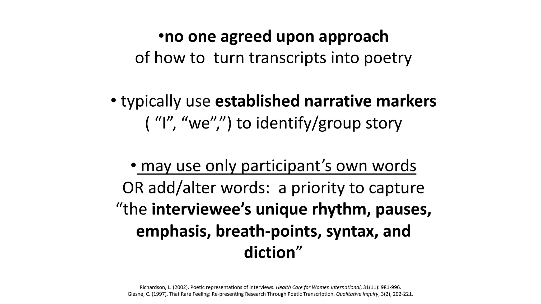 •no one agreed upon approach
of how to turn transcripts into poetry
• typically use established narrative markers
( “I”, “we”,”) to identify/group story
• may use only participant’s own words
OR add/alter words: a priority to capture
“the interviewee’s unique rhythm, pauses,
emphasis, breath-points, syntax, and
diction”
Richardson, L. (2002). Poetic representations of interviews. Health Care for Women International, 31(11): 981-996.
Glesne, C. (1997). That Rare Feeling: Re-presenting Research Through Poetic Transcription. Qualitative Inquiry, 3(2), 202-221.
 