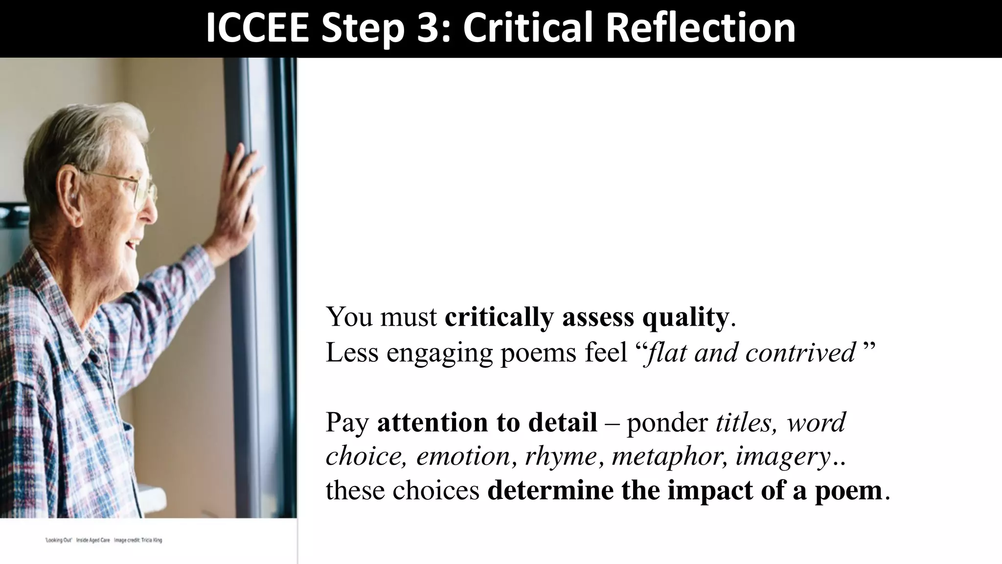 ICCEE Step 3: Critical Reflection
You must critically assess quality.
Less engaging poems feel “flat and contrived ”
Pay attention to detail – ponder titles, word
choice, emotion, rhyme, metaphor, imagery..
these choices determine the impact of a poem.
 