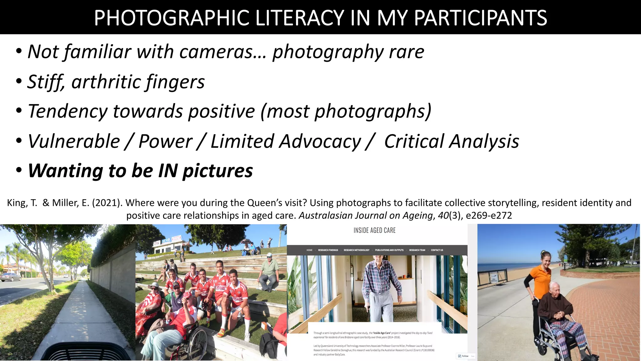 • Not familiar with cameras… photography rare
• Stiff, arthritic fingers
• Tendency towards positive (most photographs)
• Vulnerable / Power / Limited Advocacy / Critical Analysis
• Wanting to be IN pictures
PHOTOGRAPHIC LITERACY IN MY PARTICIPANTS
King, T. & Miller, E. (2021). Where were you during the Queen’s visit? Using photographs to facilitate collective storytelling, resident identity and
positive care relationships in aged care. Australasian Journal on Ageing, 40(3), e269-e272
 