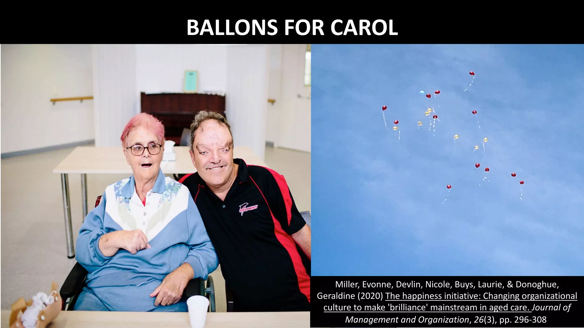 ADVANTAGE OF FOUND POETRY
"you don't start from scratch. All you have to do
is find some good language and ‘improve' it”….
"poems hide in things you and others say and
write….”…. just keep “your ears and eyes alert to
the possibilities in ordinary language”
Stephen Dunning & William Stafford (1992)
Getting the Knack: 20 Poetry Writing Exercises. Urbana, IL: NCTE.
BALLONS FOR CAROL
Miller, Evonne, Devlin, Nicole, Buys, Laurie, & Donoghue,
Geraldine (2020) The happiness initiative: Changing organizational
culture to make 'brilliance' mainstream in aged care. Journal of
Management and Organization, 26(3), pp. 296-308.
 