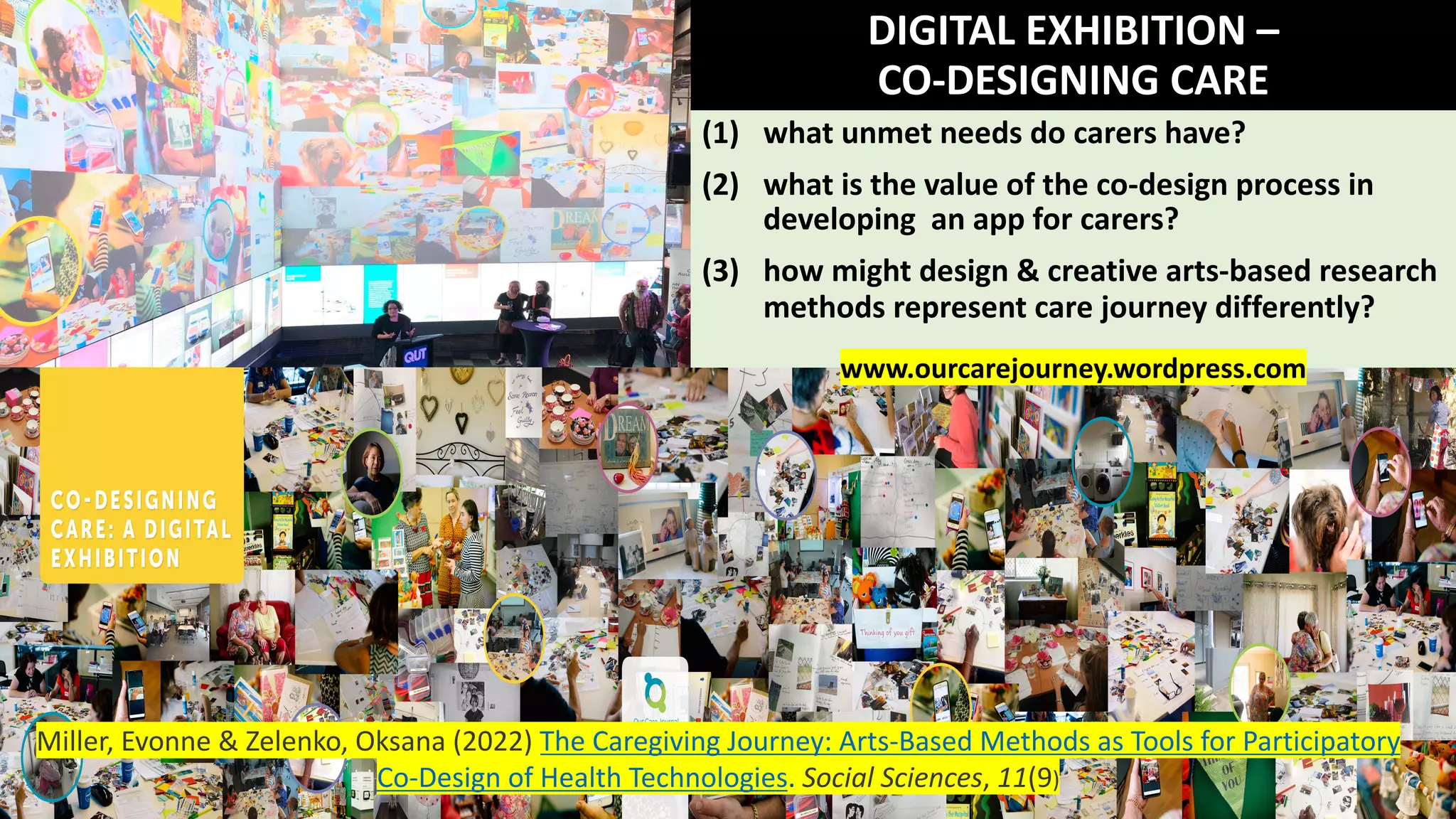 DIGITAL EXHIBITION –
CO-DESIGNING CARE
(1) what unmet needs do carers have?
(2) what is the value of the co-design process in
developing an app for carers?
(3) how might design & creative arts-based research
methods represent care journey differently?
www.ourcarejourney.wordpress.com
Miller, Evonne & Zelenko, Oksana (2022) The Caregiving Journey: Arts-Based Methods as Tools for Participatory
Co-Design of Health Technologies. Social Sciences, 11(9)
 