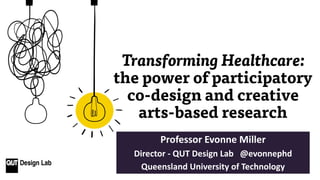 Transforming Healthcare:
the power of participatory
co-design and creative
arts-based research
Professor Evonne Miller
Director - QUT Design Lab @evonnephd
Queensland University of Technology
 