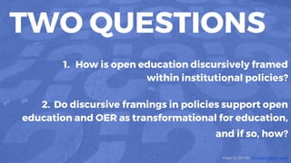 TWO QUESTIONS
1. How is open education discursively framed
within institutional policies?
2. Do discursive framings in policies support open
education and OER as transformational for education,
and if so, how?
Image CC (BY-SA) Véronique Debord-Lazaro
 