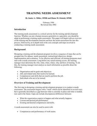 TRAINING NEEDS ASSESSMENT
              By Janice A. Miller, SPHR and Diana M. Osinski, SPHR

                                    February 1996
                                  Reviewed July 2002

Introduction

The training needs assessment is a critical activity for the training and development
function. Whether you are a human resource generalist or a specialist, you should be
adept at performing a training needs assessment. This paper will begin with an overview
of the training and development function and how the needs assessment fits into this
process, followed by an in-depth look at the core concepts and steps involved in
conducting a training needs assessment.

Background

Designing a training and development program involves a sequence of steps that can be
grouped into five phases: needs assessment, instructional objectives, design,
implementation and evaluation. To be effective and efficient, all training programs must
start with a needs assessment. Long before any actual training occurs, the training
manager must determine the who, what, when, where, why and how of training. To do
this, the training manager must analyze as much information as possible about the
following:

   •   Organization and its goals and objectives.
   •   Jobs and related tasks that need to be learned.
   •   Competencies and skills that are need to perform the job.
   •   Individuals who are to be trained.

Overview of Training and Development

The first step in designing a training and development program is to conduct a needs
assessment. The assessment begins with a "need" which can be identified in several ways
but is generally described as a gap between what is currently in place and what is needed,
now and in the future. Gaps can include discrepancies/differences between:

   •   What the organization expects to happen and what actually happens.
   •   Current and desired job performance.
   •   Existing and desired competencies and skills.

A needs assessment can also be used to assist with:

   •   Competencies and performance of work teams.
 