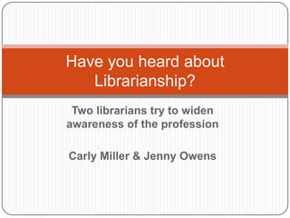 Two librarians try to widen awareness of the profession Carly Miller & Jenny Owens Have you heard about Librarianship? 