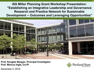 ISS Miller Planning Grant Workshop Presentation: &quot;Establishing an Integrative Leadership and Governance Research and Practice Network for Sustainable Development --   Outcomes and Leveraging Opportunities” Prof. Douglas Morgan, Principal Investigator Prof. Marcus Ingle, Co-PI December 2, 2010 