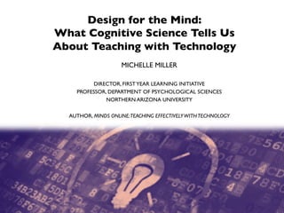 Design for the Mind: 
What Cognitive Science Tells Us 
About Teaching with Technology
MICHELLE MILLER
DIRECTOR, FIRSTYEAR LEARNING INITIATIVE
PROFESSOR, DEPARTMENT OF PSYCHOLOGICAL SCIENCES
NORTHERN ARIZONA UNIVERSITY
AUTHOR, MINDS ONLINE:TEACHING EFFECTIVELYWITHTECHNOLOGY
.
 