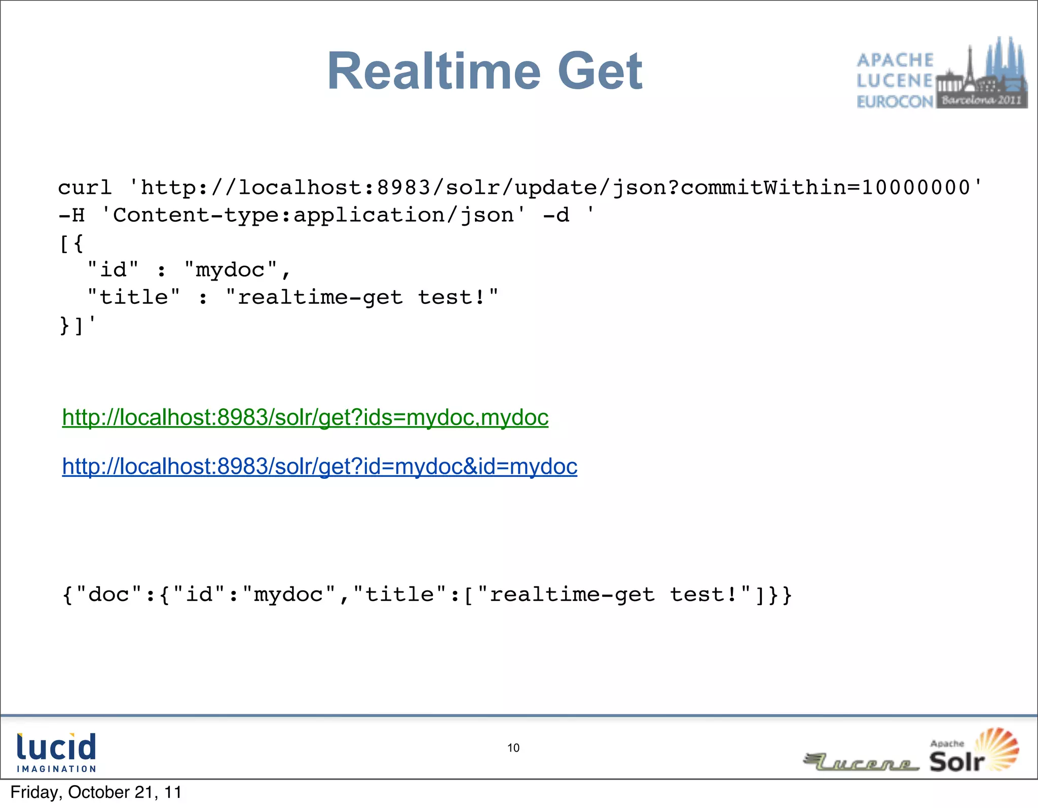 Realtime Get

      curl 'http://localhost:8983/solr/update/json?commitWithin=10000000'
      -H 'Content-type:application/json' -d '
      [{
         "id" : "mydoc",
         "title" : "realtime-get test!"
      }]'



      http://localhost:8983/solr/get?ids=mydoc,mydoc

      http://localhost:8983/solr/get?id=mydoc&id=mydoc




      {"doc":{"id":"mydoc","title":["realtime-get test!"]}}




                                                10



Friday, October 21, 11
 