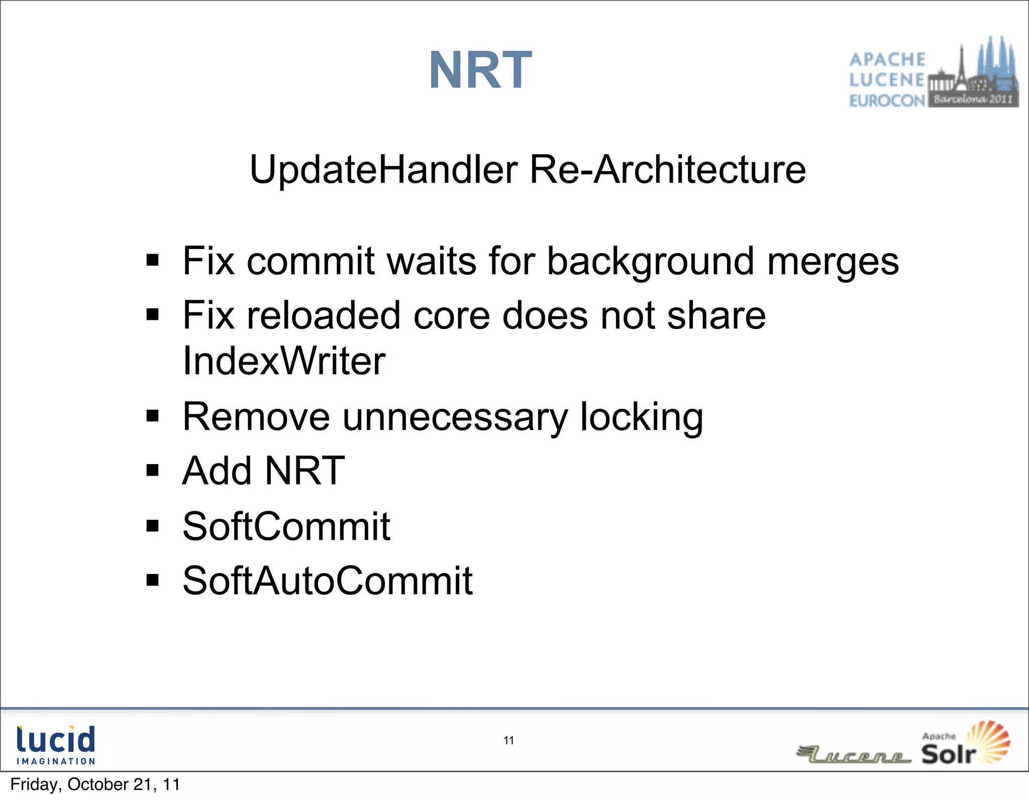 NRT
                         UpdateHandler Re-Architecture

                  Fix commit waits for background merges
                  Fix reloaded core does not share
                   IndexWriter
                  Remove unnecessary locking
                  Add NRT
                  SoftCommit
                  SoftAutoCommit


                                      11



Friday, October 21, 11
 