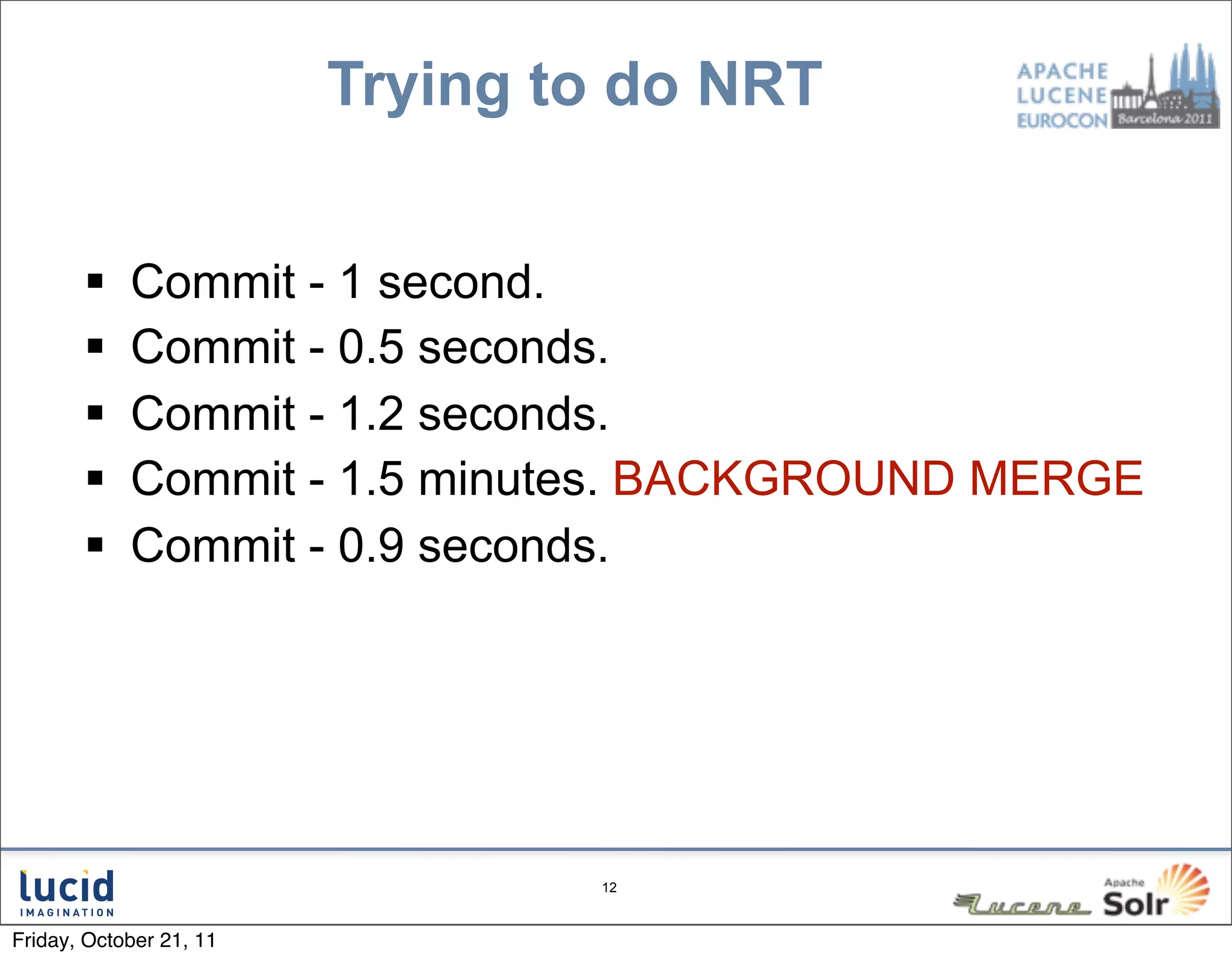 Trying to do NRT


           Commit - 1 second.
           Commit - 0.5 seconds.
           Commit - 1.2 seconds.
           Commit - 1.5 minutes. BACKGROUND MERGE
           Commit - 0.9 seconds.




                                 12



Friday, October 21, 11
 