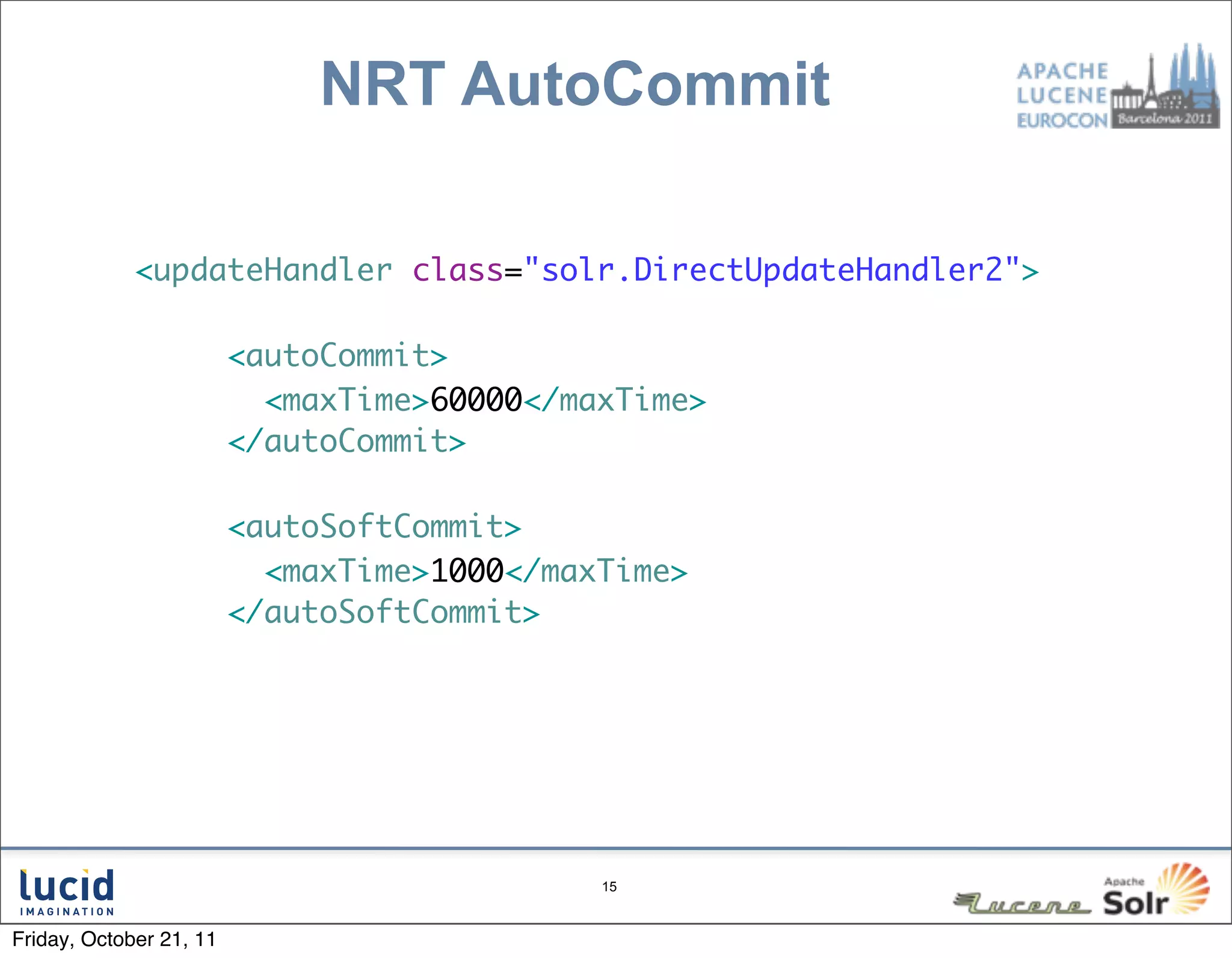 NRT AutoCommit

             <updateHandler class="solr.DirectUpdateHandler2">

                         <autoCommit>
                           <maxTime>60000</maxTime>
                         </autoCommit>

                         <autoSoftCommit>
                           <maxTime>1000</maxTime>
                         </autoSoftCommit>




                                             15



Friday, October 21, 11
 