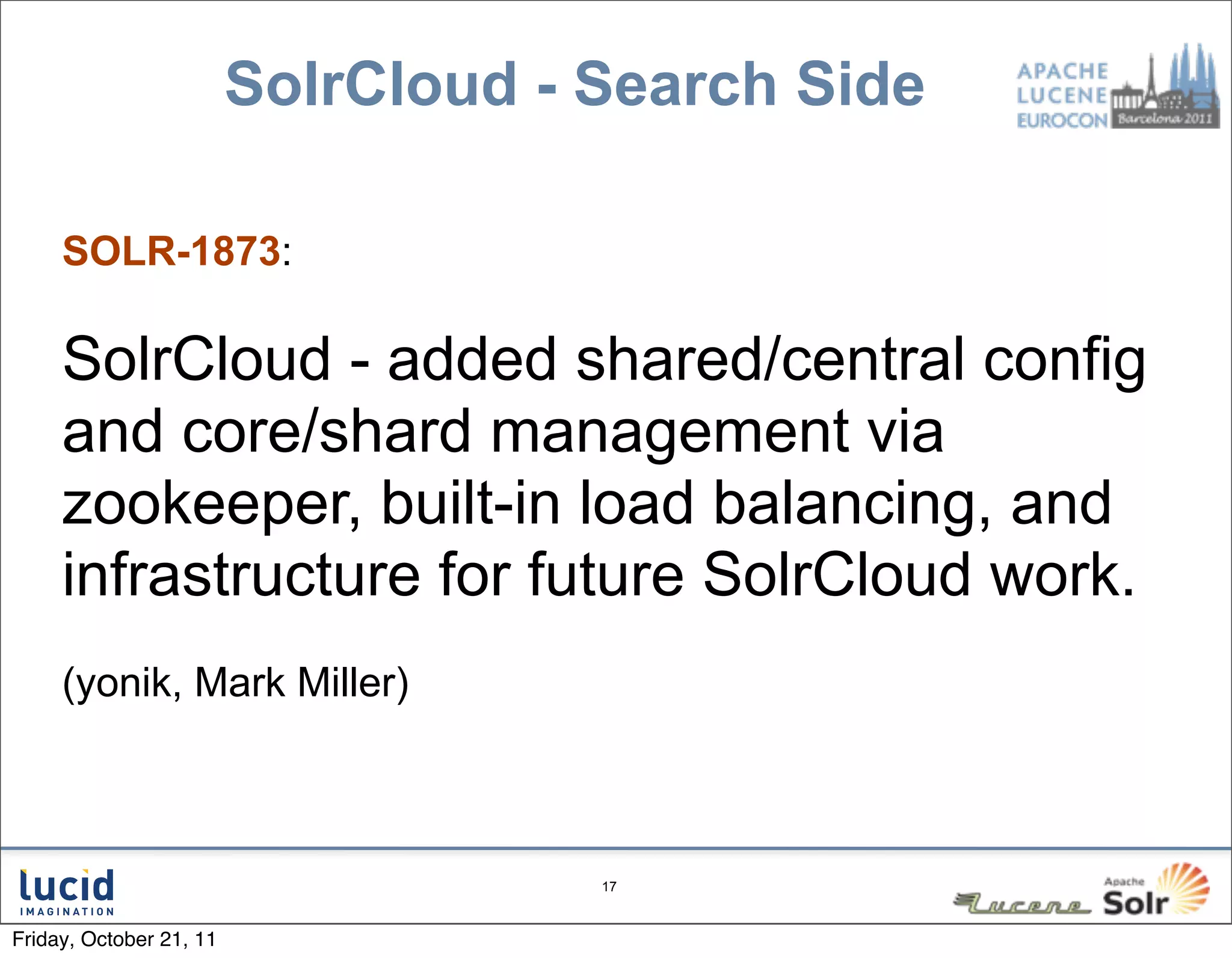 SolrCloud - Search Side

     SOLR-1873:

     SolrCloud - added shared/central config
     and core/shard management via
     zookeeper, built-in load balancing, and
     infrastructure for future SolrCloud work.
     (yonik, Mark Miller)



                                     17



Friday, October 21, 11
 