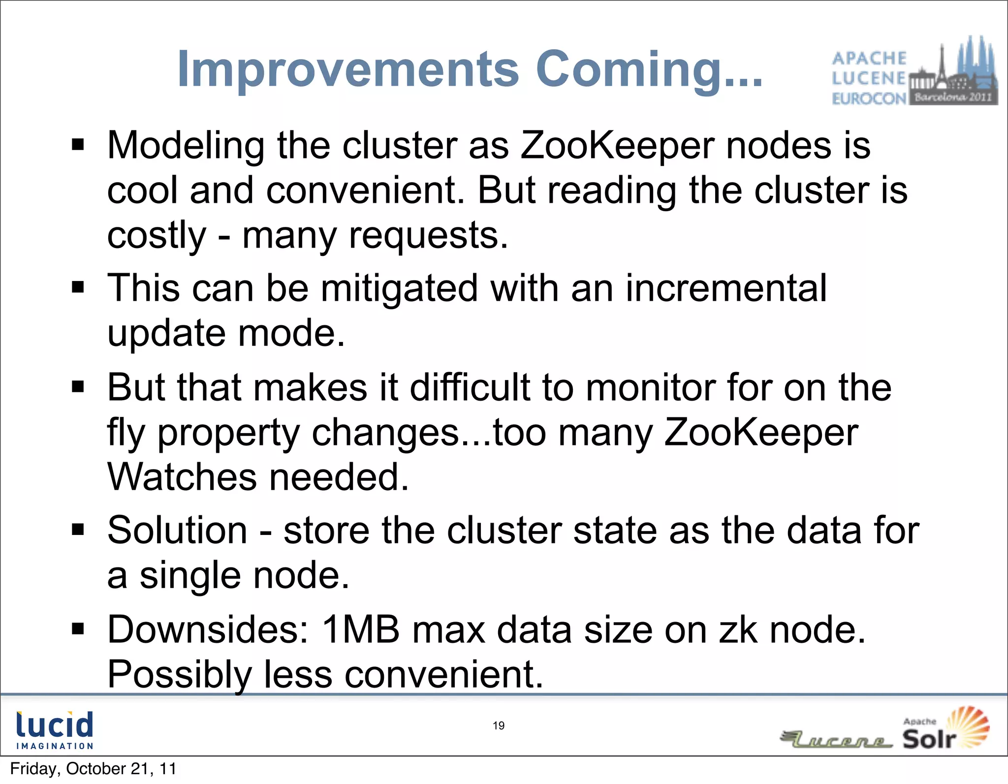 Improvements Coming...
        Modeling the cluster as ZooKeeper nodes is
         cool and convenient. But reading the cluster is
         costly - many requests.
        This can be mitigated with an incremental
         update mode.
        But that makes it difficult to monitor for on the
         fly property changes...too many ZooKeeper
         Watches needed.
        Solution - store the cluster state as the data for
         a single node.
        Downsides: 1MB max data size on zk node.
         Possibly less convenient.
                                19



Friday, October 21, 11
 