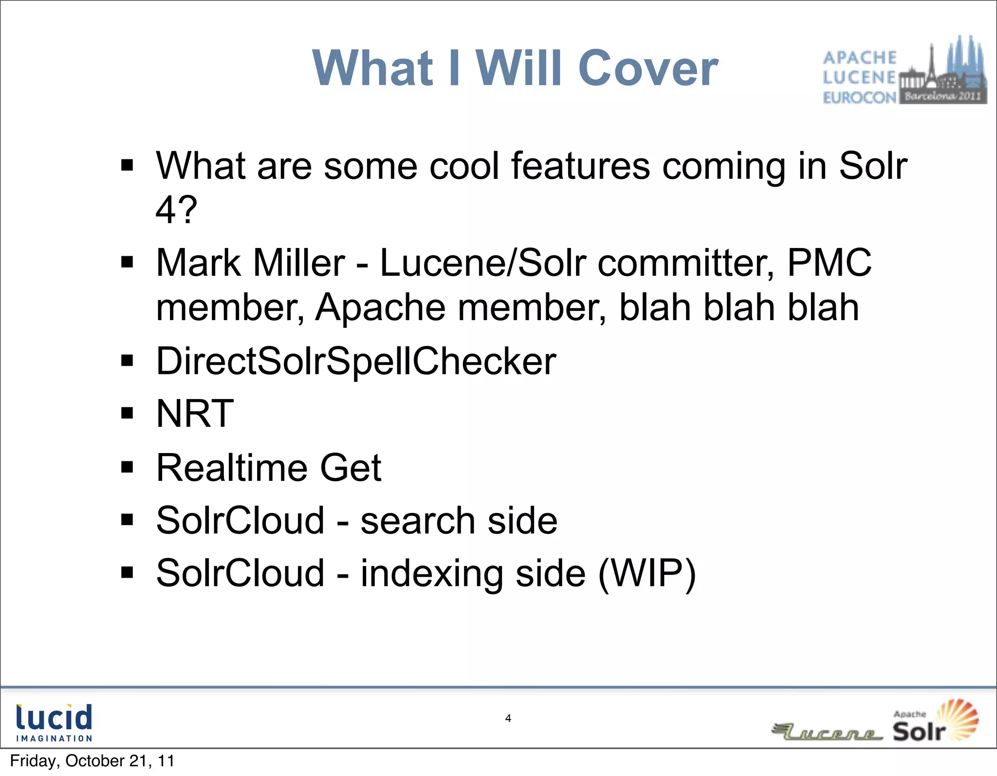 What I Will Cover
               What are some cool features coming in Solr
                4?
               Mark Miller - Lucene/Solr committer, PMC
                member, Apache member, blah blah blah
               DirectSolrSpellChecker
               NRT
               Realtime Get
               SolrCloud - search side
               SolrCloud - indexing side (WIP)


                                   4



Friday, October 21, 11
 