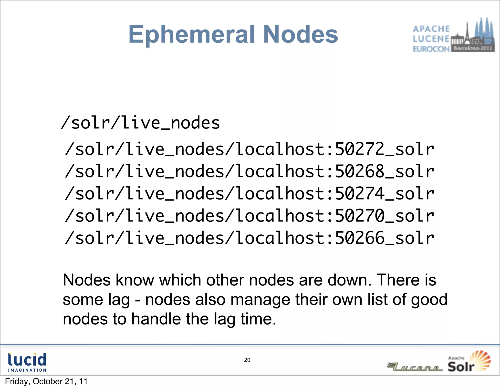 Ephemeral Nodes


       •      /solr/live_nodes
               /solr/live_nodes/localhost:50272_solr
               /solr/live_nodes/localhost:50268_solr
               /solr/live_nodes/localhost:50274_solr
               /solr/live_nodes/localhost:50270_solr
               /solr/live_nodes/localhost:50266_solr

               Nodes know which other nodes are down. There is
               some lag - nodes also manage their own list of good
               nodes to handle the lag time.

                                       20



Friday, October 21, 11
 