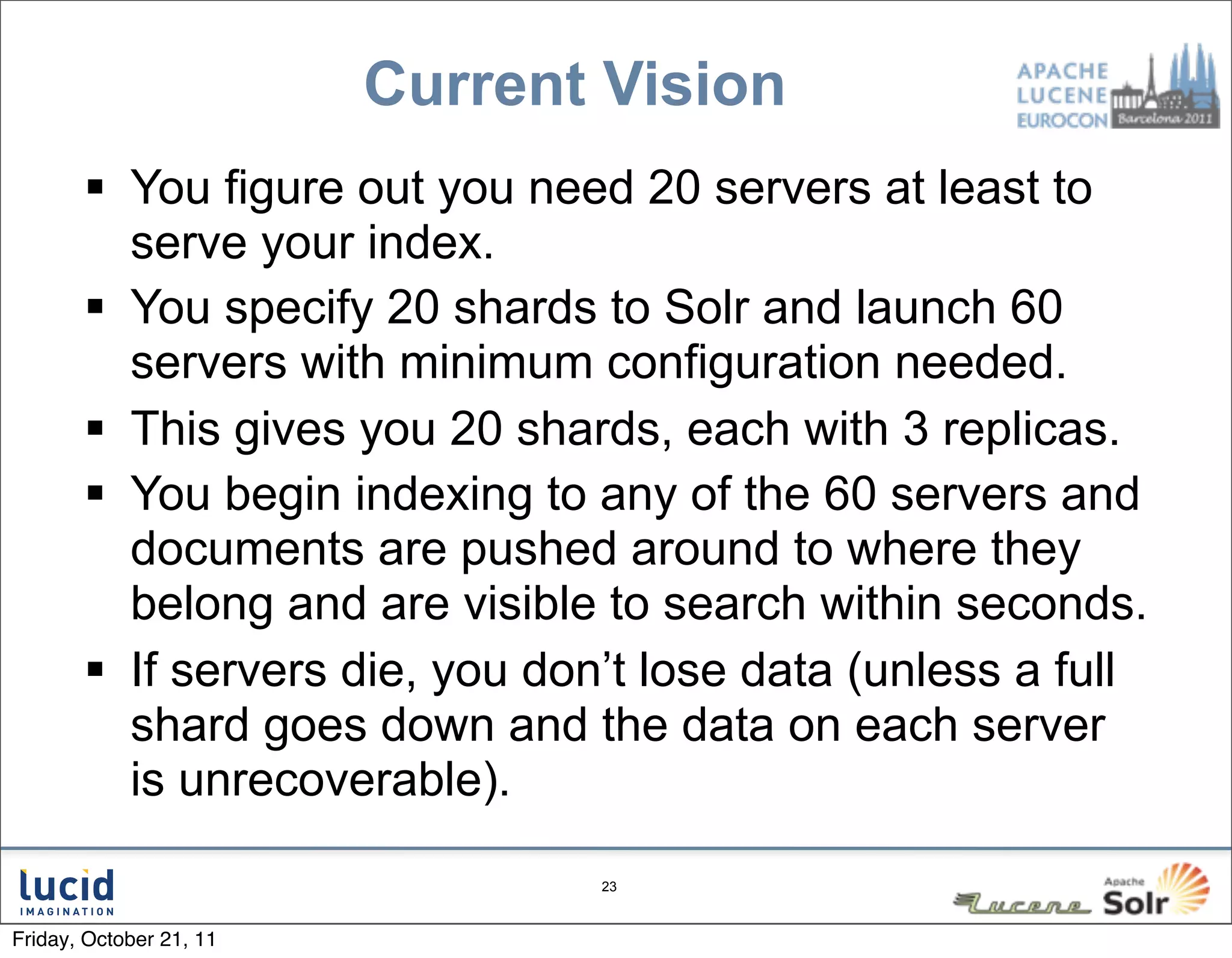 Current Vision
        You figure out you need 20 servers at least to
         serve your index.
        You specify 20 shards to Solr and launch 60
         servers with minimum configuration needed.
        This gives you 20 shards, each with 3 replicas.
        You begin indexing to any of the 60 servers and
         documents are pushed around to where they
         belong and are visible to search within seconds.
        If servers die, you don’t lose data (unless a full
         shard goes down and the data on each server
         is unrecoverable).

                                23



Friday, October 21, 11
 