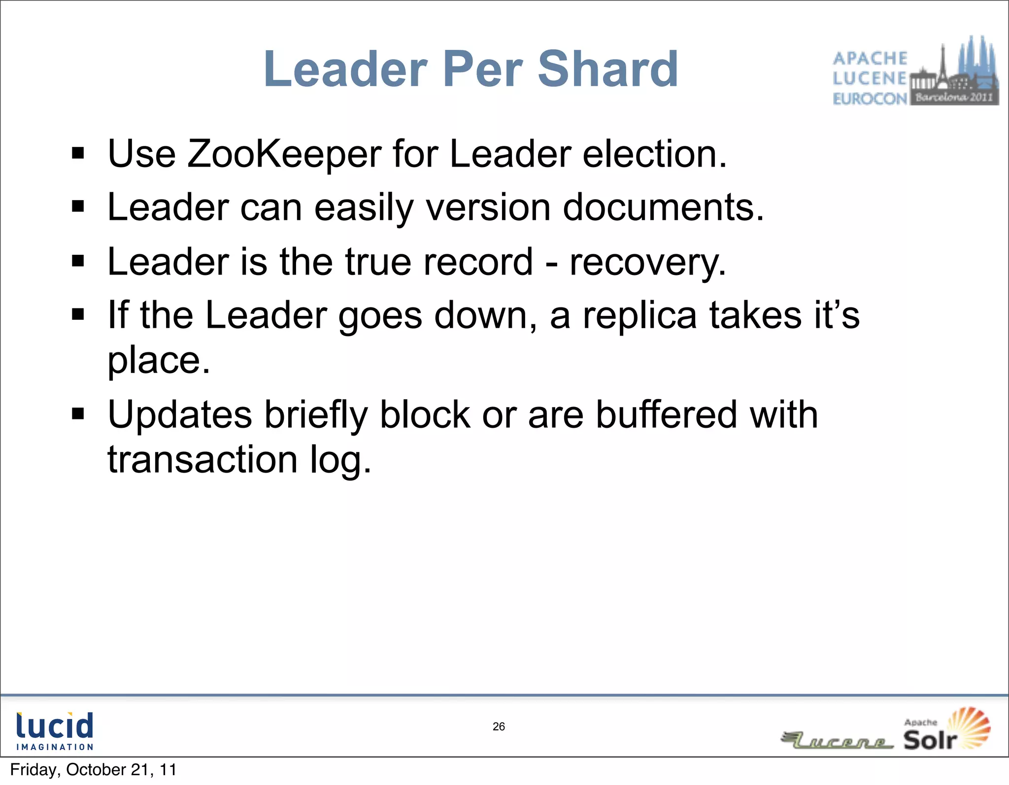 Leader Per Shard
        Use ZooKeeper for Leader election.
        Leader can easily version documents.
        Leader is the true record - recovery.
        If the Leader goes down, a replica takes it’s
         place.
        Updates briefly block or are buffered with
         transaction log.




                                 26



Friday, October 21, 11
 