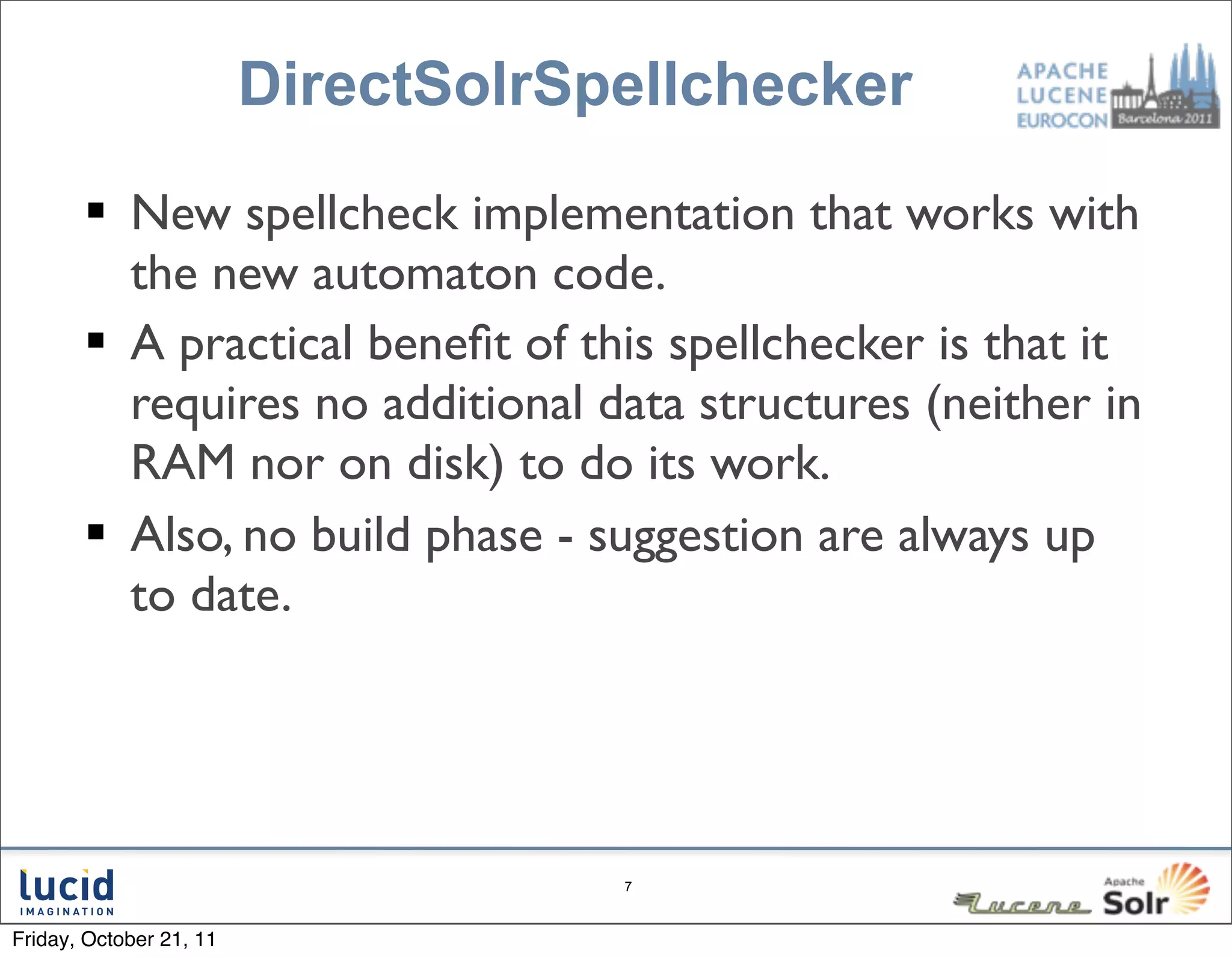 DirectSolrSpellchecker

        New spellcheck implementation that works with
         the new automaton code.
        A practical beneﬁt of this spellchecker is that it
         requires no additional data structures (neither in
         RAM nor on disk) to do its work.
        Also, no build phase - suggestion are always up
         to date.




                                     7



Friday, October 21, 11
 