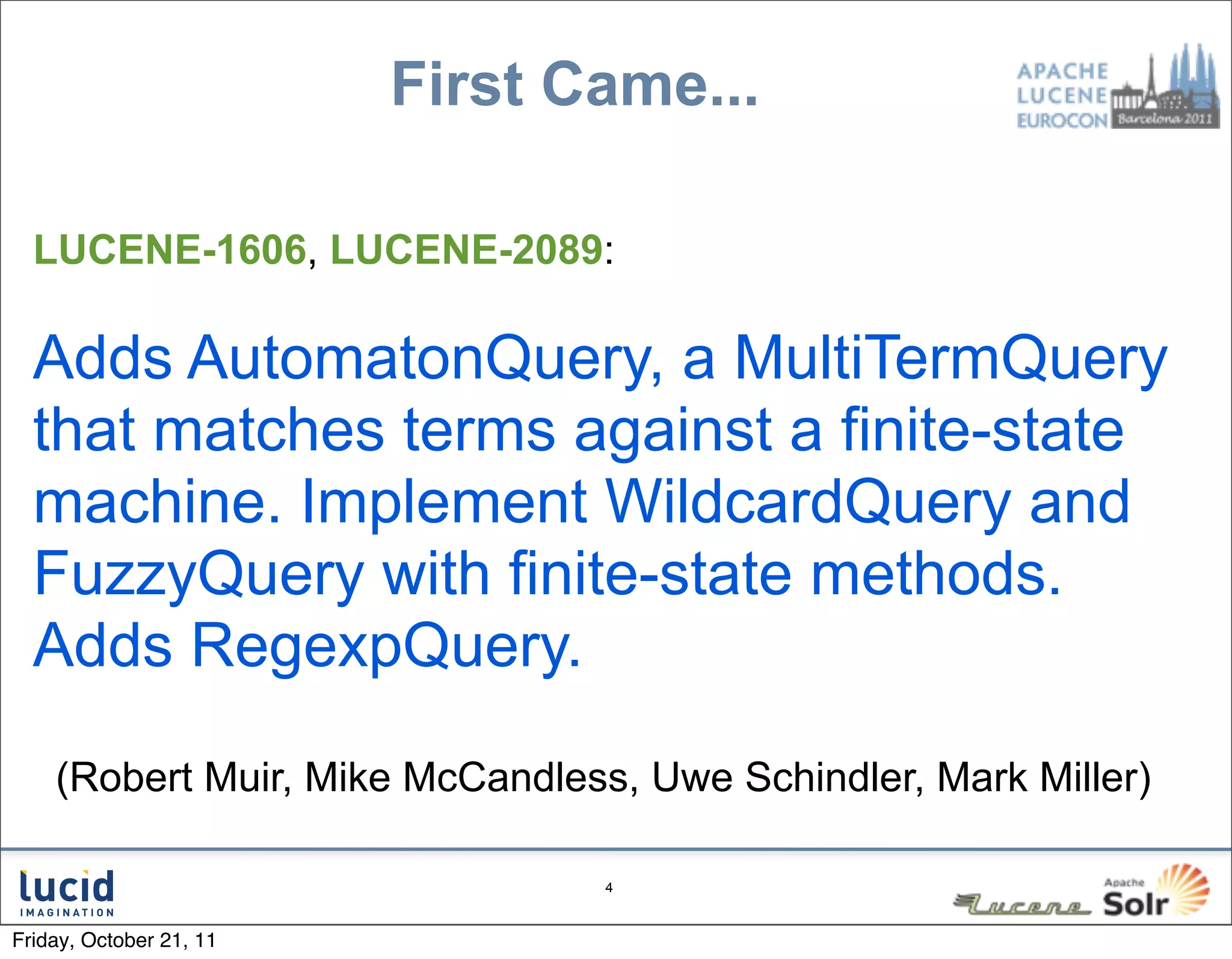 First Came...

  LUCENE-1606, LUCENE-2089:

  Adds AutomatonQuery, a MultiTermQuery
  that matches terms against a finite-state
  machine. Implement WildcardQuery and
  FuzzyQuery with finite-state methods.
  Adds RegexpQuery.

    (Robert Muir, Mike McCandless, Uwe Schindler, Mark Miller)

                                 4



Friday, October 21, 11
 