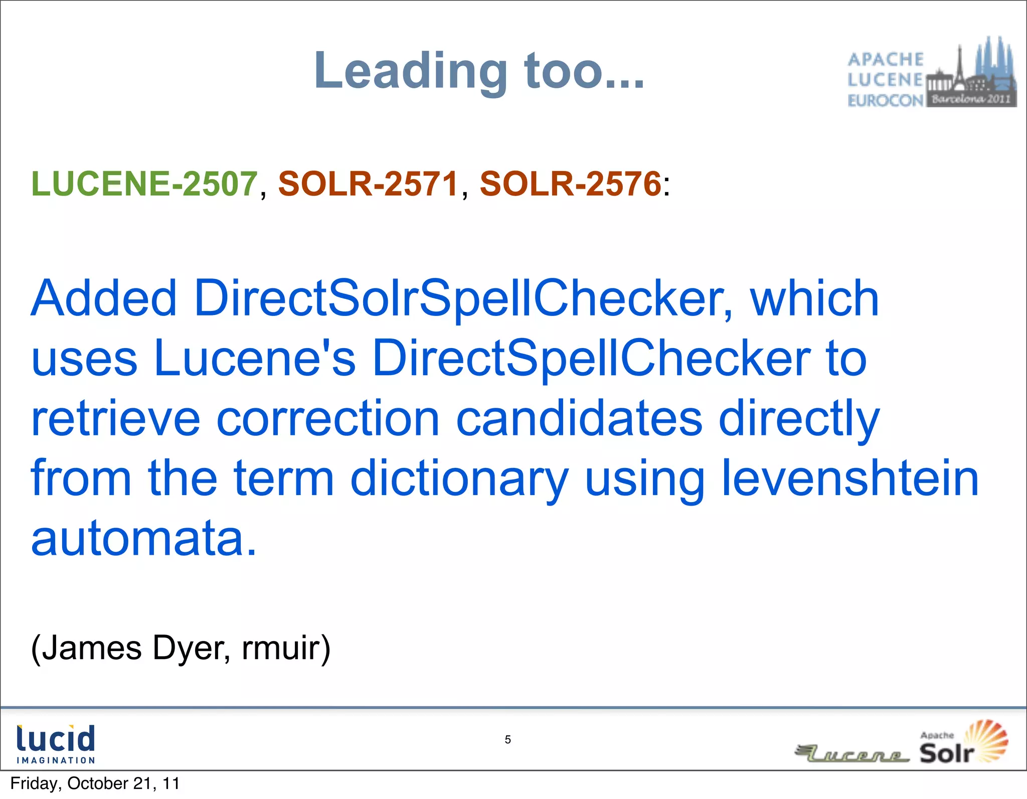 Leading too...

  LUCENE-2507, SOLR-2571, SOLR-2576:


  Added DirectSolrSpellChecker, which
  uses Lucene's DirectSpellChecker to
  retrieve correction candidates directly
  from the term dictionary using levenshtein
  automata.

  (James Dyer, rmuir)

                                 5



Friday, October 21, 11
 