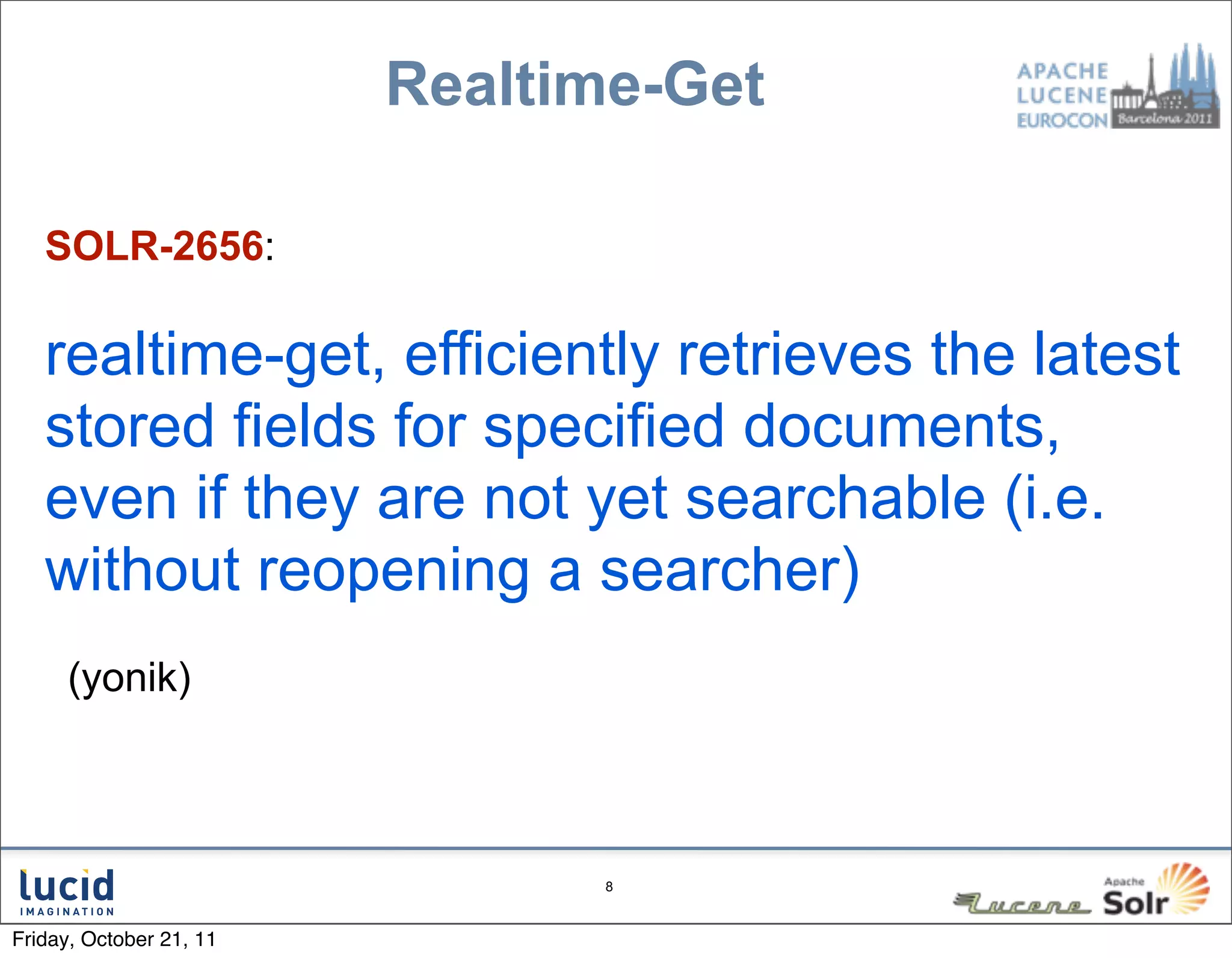Realtime-Get

   SOLR-2656:

   realtime-get, efficiently retrieves the latest
   stored fields for specified documents,
   even if they are not yet searchable (i.e.
   without reopening a searcher)
     (yonik)



                               8



Friday, October 21, 11
 