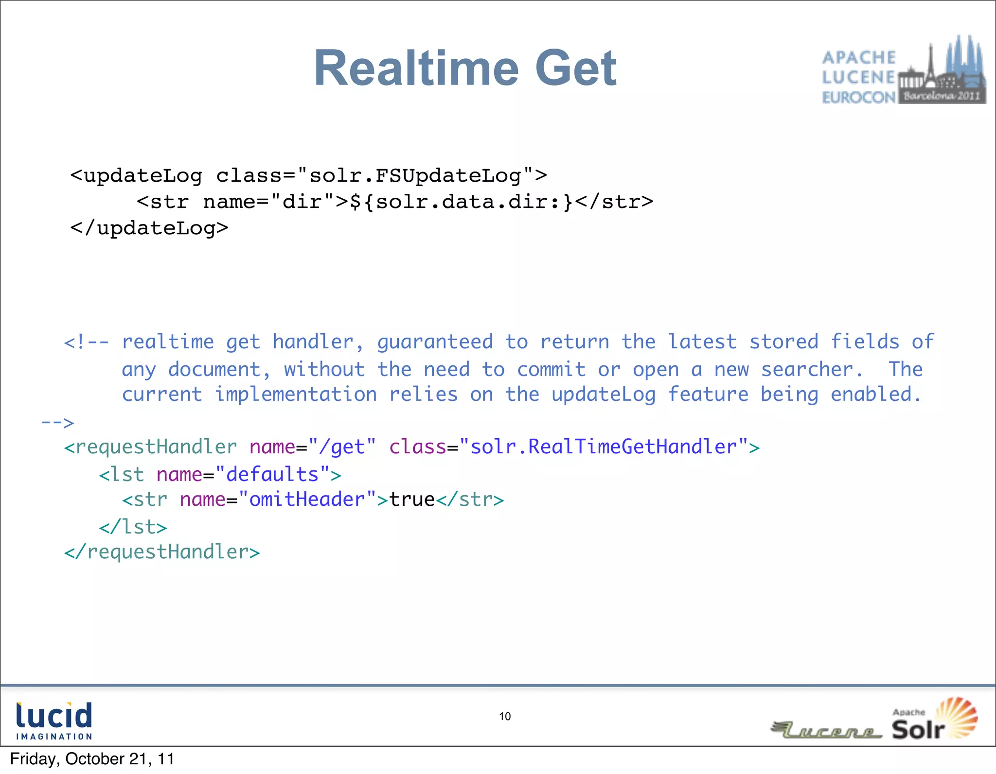 Realtime Get
       <updateLog class="solr.FSUpdateLog">
            <str name="dir">${solr.data.dir:}</str>
       </updateLog>




      <!-- realtime get handler, guaranteed to return the latest stored fields of
           any document, without the need to commit or open a new searcher. The
           current implementation relies on the updateLog feature being enabled.
    -->
      <requestHandler name="/get" class="solr.RealTimeGetHandler">
         <lst name="defaults">
           <str name="omitHeader">true</str>
         </lst>
      </requestHandler>




                                           10



Friday, October 21, 11
 