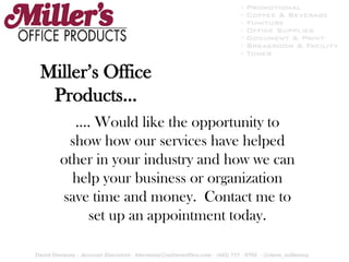 Miller’s Office Products… …. Would like the opportunity to show how our services have helped other in your industry and how we can help your business or organization save time and money.  Contact me to set up an appointment today. 