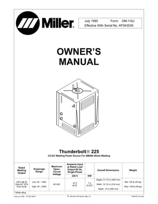 OWNER’S
MANUAL
July 1995 Form: OM-116J
Effective With Serial No. KF943539
cover_om 4/95 – ST-052 359-D PRINTED IN USA 1995 MILLER Electric Mfg. Co.
Thunderbolt 225
CC/AC Welding Power Source For SMAW (Stick) Welding
Rated
Welding
Output
Amperage
Range
Maximum
Open-
Circuit
Amperes Input
at Rated Load
Output 60 Hz,
Single-Phase
Overall Dimensions Weight
Output
Voltage
230 V KW
225 A @ 25
Volts AC, 20%
Duty Cycle
Low: 30 – 150A
High: 40 – 225A
80 VAC
47.5
(8.6)*
7.2
(0.22)*
Height: 21-1/2 in (546 mm)
Width: 12-1/2 in (318 mm)
Depth: 14 in (356 mm)
Net: 100 lb (45 kg)
Ship: 105 lb (48 kg)
*While idling
 