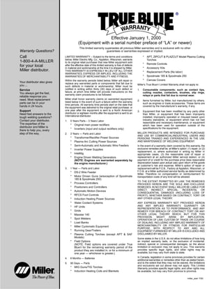 Warranty Questions?
Call
1-800-4-A-MILLER
for your local
Miller distributor.
miller_warr 7/00
Your distributor also gives
you ...
Service
You always get the fast,
reliable response you
need. Most replacement
parts can be in your
hands in 24 hours.
Support
Need fast answers to the
tough welding questions?
Contact your distributor.
The expertise of the
distributor and Miller is
there to help you, every
step of the way.
Effective January 1, 2000
(Equipment with a serial number preface of “LA” or newer)
This limited warranty supersedes all previous Miller warranties and is exclusive with no other
guarantees or warranties expressed or implied.
LIMITED WARRANTY – Subject to the terms and conditions
below, Miller Electric Mfg. Co., Appleton, Wisconsin, warrants
to its original retail purchaser that new Miller equipment sold
after the effective date of this limited warranty is free of defects
in material and workmanship at the time it is shipped by Miller.
THIS WARRANTY IS EXPRESSLY IN LIEU OF ALL OTHER
WARRANTIES, EXPRESS OR IMPLIED, INCLUDING THE
WARRANTIES OF MERCHANTABILITY AND FITNESS.
Within the warranty periods listed below, Miller will repair or
replace any warranted parts or components that fail due to
such defects in material or workmanship. Miller must be
notified in writing within thirty (30) days of such defect or
failure, at which time Miller will provide instructions on the
warranty claim procedures to be followed.
Miller shall honor warranty claims on warranted equipment
listed below in the event of such a failure within the warranty
time periods. All warranty time periods start on the date that
the equipment was delivered to the original retail purchaser, or
one year after the equipment is sent to a North American
distributor or eighteen months after the equipment is sent to an
International distributor.
1. 5 Years Parts – 3 Years Labor
* Original main power rectifiers
* Inverters (input and output rectifiers only)
2. 3 Years — Parts and Labor
* Transformer/Rectifier Power Sources
* Plasma Arc Cutting Power Sources
* Semi-Automatic and Automatic Wire Feeders
* Inverter Power Supplies
* Intellitig
* Engine Driven Welding Generators
(NOTE: Engines are warranted separately by
the engine manufacturer.)
3. 1 Year — Parts and Labor
* DS-2 Wire Feeder
* Motor Driven Guns (w/exception of Spoolmate
185 & Spoolmate 250)
* Process Controllers
* Positioners and Controllers
* Automatic Motion Devices
* RFCS Foot Controls
* Induction Heating Power Sources
* Water Coolant Systems
* HF Units
* Grids
* Maxstar 140
* Spot Welders
* Load Banks
* Miller Cyclomatic Equipment
* Running Gear/Trailers
* Plasma Cutting Torches (except APT & SAF
Models)
* Field Options
(NOTE: Field options are covered under True
Blue for the remaining warranty period of the
product they are installed in, or for a minimum of
one year — whichever is greater.)
4. 6 Months — Batteries
5. 90 Days — Parts
* MIG Guns/TIG Torches
* Induction Heating Coils and Blankets
* APT, ZIPCUT & PLAZCUT Model Plasma Cutting
Torches
* Remote Controls
* Accessory Kits
* Replacement Parts (No labor)
* Spoolmate 185 & Spoolmate 250
* Canvas Covers
Miller’s True Blue Limited Warranty shall not apply to:
1. Consumable components; such as contact tips,
cutting nozzles, contactors, brushes, slip rings,
relays or parts that fail due to normal wear.
2. Items furnished by Miller, but manufactured by others,
such as engines or trade accessories. These items are
covered by the manufacturer’s warranty, if any.
3. Equipment that has been modified by any party other
than Miller, or equipment that has been improperly
installed, improperly operated or misused based upon
industry standards, or equipment which has not had
reasonable and necessary maintenance, or equipment
which has been used for operation outside of the
specifications for the equipment.
MILLER PRODUCTS ARE INTENDED FOR PURCHASE
AND USE BY COMMERCIAL/INDUSTRIAL USERS AND
PERSONS TRAINED AND EXPERIENCED IN THE USE
AND MAINTENANCE OF WELDING EQUIPMENT.
In the event of a warranty claim covered by this warranty, the
exclusive remedies shall be, at Miller’s option: (1) repair; or (2)
replacement; or, where authorized in writing by Miller in
appropriate cases, (3) the reasonable cost of repair or
replacement at an authorized Miller service station; or (4)
payment of or credit for the purchase price (less reasonable
depreciation based upon actual use) upon return of the goods
at customer’s risk and expense. Miller’s option of repair or
replacement will be F.O.B., Factory at Appleton, Wisconsin, or
F.O.B. at a Miller authorized service facility as determined by
Miller. Therefore no compensation or reimbursement for
transportation costs of any kind will be allowed.
TO THE EXTENT PERMITTED BY LAW, THE REMEDIES
PROVIDED HEREIN ARE THE SOLE AND EXCLUSIVE
REMEDIES. IN NO EVENT SHALL MILLER BE LIABLE FOR
DIRECT, INDIRECT, SPECIAL, INCIDENTAL OR
CONSEQUENTIAL DAMAGES (INCLUDING LOSS OF
PROFIT), WHETHER BASED ON CONTRACT, TORT OR
ANY OTHER LEGAL THEORY.
ANY EXPRESS WARRANTY NOT PROVIDED HEREIN
AND ANY IMPLIED WARRANTY, GUARANTY OR
REPRESENTATION AS TO PERFORMANCE, AND ANY
REMEDY FOR BREACH OF CONTRACT TORT OR ANY
OTHER LEGAL THEORY WHICH, BUT FOR THIS
PROVISION, MIGHT ARISE BY IMPLICATION,
OPERATION OF LAW, CUSTOM OF TRADE OR COURSE
OF DEALING, INCLUDING ANY IMPLIED WARRANTY OF
MERCHANTABILITY OR FITNESS FOR PARTICULAR
PURPOSE, WITH RESPECT TO ANY AND ALL
EQUIPMENT FURNISHED BY MILLER IS EXCLUDED AND
DISCLAIMED BY MILLER.
Some states in the U.S.A. do not allow limitations of how long
an implied warranty lasts, or the exclusion of incidental,
indirect, special or consequential damages, so the above
limitation or exclusion may not apply to you. This warranty
provides specific legal rights, and other rights may be
available, but may vary from state to state.
In Canada, legislation in some provinces provides for certain
additional warranties or remedies other than as stated herein,
and to the extent that they may not be waived, the limitations
and exclusions set out above may not apply. This Limited
Warranty provides specific legal rights, and other rights may
be available, but may vary from province to province.
 