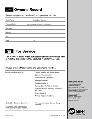 PRINTED IN USA  2000 Miller Electric Mfg. Co. 6/00
Miller Electric Mfg. Co.
An Illinois Tool Works Company
1635 West Spencer Street
Appleton, WI 54914 USA
International Headquarters–USA
USA Phone: 920-735-4505 Auto-Attended
USA & Canada FAX: 920-735-4134
International FAX: 920-735-4125
European Headquarters –
United Kingdom
Phone: 44 (0) 1204-593493
FAX: 44 (0) 1204-598066
www.MillerWelds.com
Model Name Serial/Style Number
Purchase Date (Date which equipment was delivered to original customer.)
Distributor
Address
City
State Zip
Please complete and retain with your personal records.
Always provide Model Name and Serial/Style Number.
Call 1-800-4-A-Miller or see our website at www.MillerWelds.com
to locate a DISTRIBUTOR or SERVICE AGENCY near you.
Welding Supplies and Consumables
Options and Accessories
Personal Safety Equipment
Service and Repair
Replacement Parts
Training (Schools, Videos, Books)
Technical Manuals (Servicing Information
and Parts)
Circuit Diagrams
Welding Process Handbooks
Contact the Delivering Carrier for:
For assistance in filing or settling claims,
contact your distributor and/or equipment
manufacturer’s Transportation Department.
For Service
Owner’s Record
File a claim for loss or damage during
shipment.
Contact your Distributor for:
 