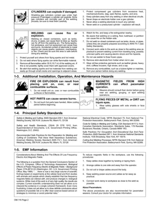 OM-116 Page 2
CYLINDERS can explode if damaged.
Shielding gas cylinders contain gas under high
pressure. If damaged, a cylinder can explode. Since
gas cylinders are normally part of the welding
process, be sure to treat them carefully.
1. Protect compressed gas cylinders from excessive heat,
mechanical shocks, slag, open flames, sparks, and arcs.
2. Keep cylinders away from any welding or other electrical circuits.
3. Never drape an electrode holder over a gas cylinder.
4. Never allow a welding electrode to touch any cylinder.
5. Never weld on a pressurized cylinder – explosion will result.
WELDING can cause fire or
explosion.
Welding on closed containers, such as tanks,
drums, or pipes, can cause them to blow up. Sparks
can fly off from the welding arc. The flying sparks,
hot workpiece, and hot equipment can cause fires
and burns. Accidental contact of electrode to metal
objects can cause sparks, explosion, overheating,
or fire. Check and be sure the area is safe before
doing any welding.
1. Protect yourself and others from flying sparks and hot metal.
2. Do not weld where flying sparks can strike flammable material.
3. Remove all flammables within 35 ft (10.7 m) of the welding arc. If
this is not possible, tightly cover them with approved covers.
4. Be alert that welding sparks and hot materials from welding can
easily go through small cracks and openings to adjacent areas.
5. Watch for fire, and keep a fire extinguisher nearby.
6. Be aware that welding on a ceiling, floor, bulkhead, or partition
can cause fire on the hidden side.
7. Do not weld on closed containers such as tanks, drums, or pipes,
unless they are properly prepared according to AWS F4.1 (see
Safety Standards).
8. Connect work cable to the work as close to the welding area as
practical to prevent welding current from traveling long, possibly
unknown paths and causing electric shock and fire hazards.
9. Do not use welder to thaw frozen pipes.
10. Remove stick electrode from holder when not in use.
11. Wear oil-free protective garments such as leather gloves, heavy
shirt, cuffless trousers, high shoes, and a cap.
12. Remove any combustibles, such as a butane lighter or matches,
from your person before doing any welding.
1-3. Additional Installation, Operation, And Maintenance Hazards
FIRE OR EXPLOSION can result from
placing unit on, over, or near
combustible surfaces.
1. Do not install unit on, over, or near combustible
surfaces or flammables.
HOT PARTS can cause severe burns.
1. Do not touch hot parts bare handed. Allow cooling
period before beginning.
MAGNETIC FIELDS FROM HIGH
CURRENTS can affect pacemaker
operation.
1. Wearers should consult their doctor before going
near arc welding, gouging, or spot welding
operations.
FLYING PIECES OF METAL or DIRT can
injure eyes.
1. Wear safety glasses with side shields or face
shield.
1-4. Principal Safety Standards
Safety in Welding and Cutting, ANSI Standard Z49.1, from American
Welding Society, 550 N.W. LeJeune Rd, Miami FL 33126
Safety and Health Standards, OSHA 29 CFR 1910, from
Superintendent of Documents, U.S. Government Printing Office,
Washington, D.C. 20402.
Recommended Safe Practices for the Preparation for Welding and
Cutting of Containers That Have Held Hazardous Substances,
American Welding Society Standard AWS F4.1, from American
Welding Society, 550 N.W. LeJeune Rd, Miami, FL 33126
National Electrical Code, NFPA Standard 70, from National Fire
Protection Association, Batterymarch Park, Quincy, MA 02269.
Code for Safety in Welding and Cutting, CSA Standard W117.2, from
Canadian Standards Association, Standards Sales, 178 Rexdale
Boulevard, Rexdale, Ontario, Canada M9W 1R3.
Safe Practices For Occupation And Educational Eye And Face
Protection, ANSI Standard Z87.1, from American National Standards
Institute, 1430 Broadway, New York, NY 10018.
Cutting And Welding Processes, NFPA Standard 51B, from National
Fire Protection Association, Batterymarch Park, Quincy, MA 02269.
1-5. EMF Information
ConsiderationsAbout Welding And The Effects Of Low Frequency
Electric And Magnetic Fields
The following is a quotation from the General Conclusions Section of
the U.S. Congress, Office of Technology Assessment, Biological
Effects of Power Frequency Electric & Magnetic Fields – Background
Paper, OTA-BP-E-53 (Washington, DC: U.S. Government Printing
Office, May 1989): “. . . there is now a very large volume of scientific
findings based on experiments at the cellular level and from studies
with animals and people which clearly establish that low frequency
magnetic fields can interact with, and produce changes in, biological
systems. While most of this work is of very high quality, the results are
complex. Current scientific understanding does not yet allow us to
interpret the evidence in a single coherent framework. Even more
frustrating, it does not yet allow us to draw definite conclusions about
questions of possible risk or to offer clear science-based advice on
strategies to minimize or avoid potential risks.”
To reduce magnetic fields in the workplace, use the following
procedures:
1. Keep cables close together by twisting or taping them.
2. Arrange cables to one side and away from the operator.
3. Do not coil or drape cables around the body.
4. Keep welding power source and cables as far away as
practical.
5. Connect work clamp to workpiece as close to the weld as
possible.
About Pacemakers:
The above procedures are also recommended for pacemaker
wearers. Consult your doctor for complete information.
 