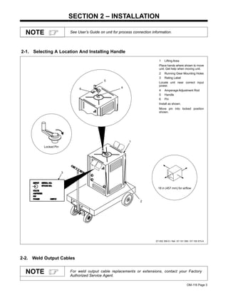 OM-116 Page 3
SECTION 2 – INSTALLATION
See User’s Guide on unit for process connection information.NOTE
2-1. Selecting A Location And Installing Handle
ST-052 359-D / Ref. ST-151 556 / ST-155 573-A
1 Lifting Area
Place hands where shown to move
unit. Get help when moving unit.
2 Running Gear Mounting Holes
3 Rating Label
Locate unit near correct input
power.
4 Amperage Adjustment Rod
5 Handle
6 Pin
Install as shown.
Move pin into locked position
shown.
1
2
3
Locked Pin
4
5
6
18 in (457 mm) for airflow
2-2. Weld Output Cables
For weld output cable replacements or extensions, contact your Factory
Authorized Service Agent.
NOTE
 