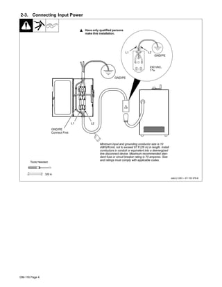 OM-116 Page 4
2-3. Connecting Input Power
ssb2.2 3/93 – ST-155 576-B
Y Have only qualified persons
make this installation.
Tools Needed:
3/8 in
L2L1
GND/PE
GND/PE
Connect First
Minimum input and grounding conductor size is 10
AWG/Kcmil, not to exceed 87 ft (26 m) in length. Install
conductors in conduit or equivalent into a deenergized
line disconnect device. Maximum recommended stan-
dard fuse or circuit breaker rating is 70 amperes. Size
and ratings must comply with applicable codes.
230 VAC,
1
GND/PE
L1 L2
 