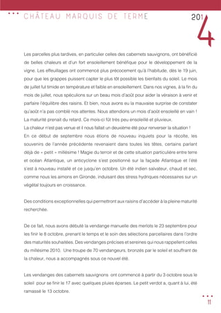 11
Les parcelles plus tardives, en particulier celles des cabernets sauvignons, ont bénéficié
de belles chaleurs et d’un fort ensoleillement bénéfique pour le développement de la
vigne. Les effeuillages ont commencé plus précocement qu’à l’habitude, dès le 19 juin,
pour que les grappes puissent capter le plus tôt possible les bienfaits du soleil. Le mois
de juillet fut timide en température et faible en ensoleillement. Dans nos vignes, à la fin du
mois de juillet, nous spéculions sur un beau mois d’août pour aider la véraison à venir et
parfaire l’équilibre des raisins. Et bien, nous avons eu la mauvaise surprise de constater
qu’août n’a pas comblé nos attentes. Nous attendions un mois d’août ensoleillé en vain !
La maturité prenait du retard. Ce mois-ci fût très peu ensoleillé et pluvieux.
La chaleur n’est pas venue et il nous fallait un deuxième été pour renverser la situation !
En ce début de septembre nous étions de nouveau inquiets pour la récolte, les
souvenirs de l’année précédente revenaient dans toutes les têtes, certains parlant
déjà de « petit » millésime ! Magie du terroir et de cette situation particulière entre terre
et océan Atlantique, un anticyclone s’est positionné sur la façade Atlantique et l’été
s’est à nouveau installé et ce jusqu’en octobre. Un été indien salvateur, chaud et sec,
comme nous les aimons en Gironde, induisant des stress hydriques nécessaires sur un
végétal toujours en croissance.
Des conditions exceptionnelles qui permettront aux raisins d’accéder à la pleine maturité
recherchée.
De ce fait, nous avons débuté la vendange manuelle des merlots le 23 septembre pour
les finir le 8 octobre, prenant le temps et le soin des sélections parcellaires dans l’ordre
des maturités souhaitées. Des vendanges précises et sereines qui nous rappellent celles
du millésime 2010. Une troupe de 70 vendangeurs, bronzés par le soleil et souffrant de
la chaleur, nous a accompagnés sous ce nouvel été.
Les vendanges des cabernets sauvignons ont commencé à partir du 3 octobre sous le
soleil pour se finir le 17 avec quelques pluies éparses. Le petit verdot a, quant à lui, été
ramassé le 13 octobre.
201
4
C H Â T E A U M A R Q U I S D E T E R M E
...
...
 