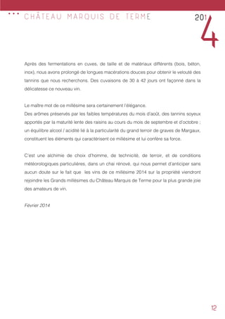 12
Après des fermentations en cuves, de taille et de matériaux différents (bois, béton,
inox), nous avons prolongé de longues macérations douces pour obtenir le velouté des
tannins que nous recherchons. Des cuvaisons de 30 à 42 jours ont façonné dans la
délicatesse ce nouveau vin.
Le maître mot de ce millésime sera certainement l’élégance.
Des arômes préservés par les faibles températures du mois d’août, des tannins soyeux
apportés par la maturité lente des raisins au cours du mois de septembre et d’octobre ;
un équilibre alcool / acidité lié à la particularité du grand terroir de graves de Margaux,
constituent les éléments qui caractérisent ce millésime et lui confère sa force.
C’est une alchimie de choix d’homme, de technicité, de terroir, et de conditions
météorologiques particulières, dans un chai rénové, qui nous permet d’anticiper sans
aucun doute sur le fait que les vins de ce millésime 2014 sur la propriété viendront
rejoindre les Grands millésimes du Château Marquis de Terme pour la plus grande joie
des amateurs de vin.
Février 2014
201
4
C H Â T E A U M A R Q U I S D E T E R M E
...
 