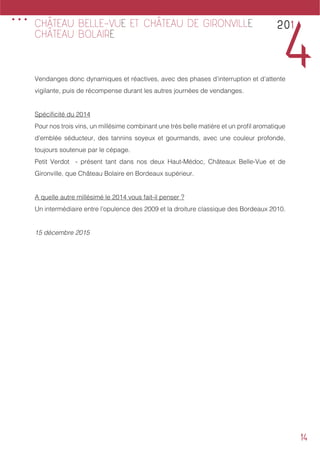 14
Vendanges donc dynamiques et réactives, avec des phases d’interruption et d’attente
vigilante, puis de récompense durant les autres journées de vendanges.
Spécificité du 2014
Pour nos trois vins, un millésime combinant une très belle matière et un profil aromatique
d’emblée séducteur, des tannins soyeux et gourmands, avec une couleur profonde,
toujours soutenue par le cépage.
Petit Verdot - présent tant dans nos deux Haut-Médoc, Châteaux Belle-Vue et de
Gironville, que Château Bolaire en Bordeaux supérieur.
A quelle autre millésimé le 2014 vous fait-il penser ?
Un intermédiaire entre l’opulence des 2009 et la droiture classique des Bordeaux 2010.
15 décembre 2015
201
4
CHÂTEAU BELLE-VUE ET CHÂTEAU DE GIRONVILLE
CHÂTEAU BOLAIRE
...
 