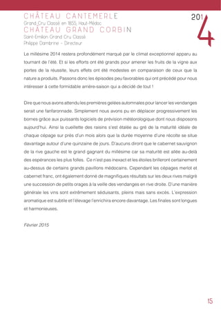 15
C H Â T E A U C A N T E M E R L E
Grand Cru Classé en 1855, Haut-Médoc
C H Â T E A U G R A N D C O R B I N
Saint-Emilion Grand Cru Classé
Philippe Dambrine - Directeur
Le millésime 2014 restera profondément marqué par le climat exceptionnel apparu au
tournant de l’été. Et si les efforts ont été grands pour amener les fruits de la vigne aux
portes de la réussite, leurs effets ont été modestes en comparaison de ceux que la
nature a produits. Passons donc les épisodes peu favorables qui ont précédé pour nous
intéresser à cette formidable arrière-saison qui a décidé de tout !
Dire que nous avons attendu les premières gelées automnales pour lancer les vendanges
serait une fanfaronnade. Simplement nous avons pu en déplacer progressivement les
bornes grâce aux puissants logiciels de prévision météorologique dont nous disposons
aujourd’hui. Ainsi la cueillette des raisins s’est étalée au gré de la maturité idéale de
chaque cépage sur près d’un mois alors que la durée moyenne d’une récolte se situe
davantage autour d’une quinzaine de jours. D’aucuns diront que le cabernet sauvignon
de la rive gauche est le grand gagnant du millésime car sa maturité est allée au-delà
des espérances les plus folles. Ce n’est pas inexact et les étoiles brilleront certainement
au-dessus de certains grands pavillons médocains. Cependant les cépages merlot et
cabernet franc, ont également donné de magnifiques résultats sur les deux rives malgré
une succession de petits orages à la veille des vendanges en rive droite. D’une manière
générale les vins sont extrêmement séduisants, pleins mais sans excès. L’expression
aromatique est subtile et l’élevage l’enrichira encore davantage. Les finales sont longues
et harmonieuses.
Février 2015
201
4
 