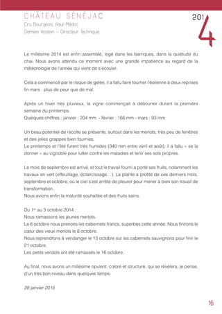 16
C H Â T E A U S É N É J A C
Cru Bourgeois, Haut-Médoc
Damien Hostein – Directeur Technique
Le millésime 2014 est enfin assemblé, logé dans les barriques, dans la quiétude du
chai. Nous avons attendu ce moment avec une grande impatience au regard de la
météorologie de l’année qui vient de s’écouler.
Cela a commencé par le risque de gelée, il a fallu faire tourner l’éolienne à deux reprises
fin mars : plus de peur que de mal.
Après un hiver très pluvieux, la vigne commençait à débourrer durant la première
semaine du printemps.
Quelques chiffres : janvier : 204 mm - février : 166 mm - mars : 93 mm
Un beau potentiel de récolte se présente, surtout dans les merlots, très peu de fenêtres
et des jolies grappes bien fournies.
Le printemps et l’été furent très humides (340 mm entre avril et août), il a fallu « se la
donner » au vignoble pour lutter contre les maladies et tenir ses sols propres.
Le mois de septembre est arrivé, et tout le travail fourni a porté ses fruits, notamment les
travaux en vert (effeuillage, éclaircissage…). La plante a profité de ces derniers mois,
septembre et octobre, où le ciel s’est arrêté de pleurer pour mener à bien son travail de
transformation.
Nous avions enfin la maturité souhaitée et des fruits sains.
Du 1er
au 3 octobre 2014 :
Nous ramassons les jeunes merlots.
Le 6 octobre nous prenons les cabernets francs, superbes cette année. Nous finirons le
cœur des vieux merlots le 8 octobre.
Nous reprendrons à vendanger le 13 octobre sur les cabernets sauvignons pour finir le
21 octobre.
Les petits verdots ont été ramassés le 16 octobre.
Au final, nous avons un millésime opulent, coloré et structuré, qui se révèlera, je pense,
d’un très bon niveau dans quelques temps.
28 janvier 2015
201
4
 