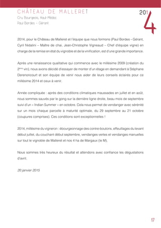 17
C H Â T E A U D E M A L L E R E T
Cru Bourgeois, Haut-Médoc
Paul Bordes - Gérant
2014, pour le Château de Malleret et l’équipe que nous formons (Paul Bordes - Gérant,
Cyril Nidalini – Maître de chai, Jean-Christophe Vigneaud – Chef d’équipe vigne) en
charge de la remise en état du vignoble et de la vinification, est d’une grande importance.
Après une renaissance qualitative qui commence avec le millésime 2009 (création du
2ème
vin), nous avons décidé d’essayer de monter d’un étage en demandant à Stéphane
Derenoncourt et son équipe de venir nous aider de leurs conseils éclairés pour ce
millésime 2014 et ceux à venir.
Année compliquée : après des conditions climatiques maussades en juillet et en août,
nous sommes sauvés par le gong sur la dernière ligne droite, beau mois de septembre
suivi d’un « Indian Summer » en octobre. Cela nous permet de vendanger avec sérénité
sur un mois chaque parcelle à maturité optimale, du 29 septembre au 21 octobre
(coupures comprises). Ces conditions sont exceptionnelles !
2014, millésime du vigneron : ébourgeonnage des contre-boutons, effeuillages du levant
début juillet, du couchant début septembre, vendanges vertes et vendanges manuelles
sur tout le vignoble de Malleret et nos 4 ha de Margaux (le M).
Nous sommes très heureux du résultat et attendons avec confiance les dégustations
d’avril.
20 janvier 2015
201
4
 
