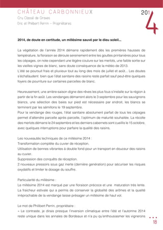 18
C H Â T E A U C A R B O N N I E U X
Cru Classé de Graves
Eric et Philibert Perrin - Propriétaires
2014, de doute en certitude, un millésime sauvé par le dieu soleil...
La végétation de l’année 2014 démarre rapidement dès les premières hausses de
température, la floraison se déroule sereinement entre les gouttes printanières pour tous
les cépages, on note cependant une légère coulure sur les merlots, une faible sortie sur
les vieilles vignes de blanc, sans doute conséquence de la météo de 2013.
L’été se poursuit frais et pluvieux tout au long des mois de juillet et août... Les doutes
s’échafaudent bien que l’état sanitaire des raisins reste parfait sauf peut-être quelques
foyers de pourriture sur certaines parcelles de blanc.
Heureusement, une arrière-saison digne des rêves les plus fous s’installe sur la région à
partir de la fin août. Les vendanges démarrent alors le 3 septembre pour les sauvignons
blancs, une sélection des baies sur pied est nécessaire par endroit, les blancs se
terminent par les sémillons le 19 septembre.
Pour la vendange des rouges, l’état sanitaire absolument parfait de tous les cépages
permet d’attendre parcelle après parcelle, l’optimum de maturité souhaitée. La récolte
des merlots démarre le 24 septembre et les derniers cabernets sont cueillis le 15 octobre,
avec quelques interruptions pour parfaire la qualité des raisins.
Les nouveautés techniques de ce millésime 2014 :
Transformation complète du cuvier de réception.
Utilisation de bennes vibrantes à double fond pour un transport en douceur des raisins
au cuvier.
Suppression des conquêts de réception.
2 nouveaux pressoirs sous gaz inerte (dernière genération) pour sécuriser les risques
oxydatifs et limiter le dosage du souffre.
Particularité du millésime :
Le millésime 2014 est marqué par une floraison précoce et une maturation très lente.
La fraicheur estivale qui a permis de conserver la globalité des arômes et la qualité
irréprochable de la vendange laisse présager un millésime de haut vol.
Le mot de Philibert Perrin, propriétaire :
« Le contraste, je dirais presque l’inversion climatique entre l’été et l’automne 2014
reste unique dans les annales de Bordeaux et n’a pu qu’enthousiasmer les vignerons
201
4
...
 