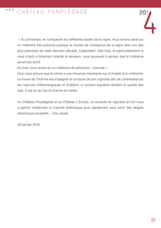 21
C H Â T E A U F O N P L É G A D E
« Au printemps, en comparant les différents stades de la vigne, nous avions parié sur
un millésime très précoce puisque la courbe de croissance de la vigne était une des
plus précoces de cette dernière décade. Cependant, l’été frais, et particulièrement le
mois d’août a fortement retardé la véraison, nous poussant à penser que le millésime
serait très tardif.
Au final, nous avons eu un millésime de précocité « normale ».
Ceci nous prouve que le climat a une influence importante sur la finalité d’un millésime.
Le travail de l’homme est d’adapter la conduite de son vignoble afin de contrebalancer
les caprices météorologiques et d’obtenir un produit équilibré révélant la qualité des
sols. C’est ce qui fait le charme du métier.
Au Château Fonplégade et au Château L’Enclos, la conduite du vignoble en bio nous
a permis d’atteindre la maturité phénolique plus rapidement sans avoir des degrés
alcooliques excessifs. » Eloi Jacob
30 janvier 2015
201
4
...
 