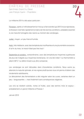 22
C H Â T E A U D E P R E S S A C
Saint-Emilion Grand Cru Classé
Jean-François Quenin - Propriétaire
Le millésime 2014 a été assez particulier :
Floraison : après un refroidissement en mai qui a fait craindre que 2013 ne se reproduise,
la floraison s’est faite rapidement et dans de très bonnes conditions, préalable essentiel
à une maturité homogène des raisins au moment des vendanges.
Juillet : moyen, un peu frais et humide.
Août : très médiocre, avec des températures insuffisantes et une pluviométrie excessive.
A la fin du mois, le moral n’était pas très haut !
Septembre et octobre : extraordinaires, avec des températures moyennes supérieures
de plus de 2 degrés aux moyennes trentenaires. Un vrai été indien ! Le thermomètre a
atteint 36°C ! Le déficit d’août a pu être compensé.
Les vendanges se sont déroulées dans d’excellentes conditions. Nous avons pu
atteindre la maturité optimale, et nos vignes plutôt jeunes nous ont permis d’obtenir des
rendements satisfaisants.
Le déroulement des fermentations a été irrégulier selon les cuves, certaines étant un
peu « languissantes », mais finalement sans conséquences négatives.
Les vins se révèlent colorés, riches et fruités, avec des tannins mûrs et soyeux :
probablement un grand millésime à Pressac !
Janvier 2015
201
4
 