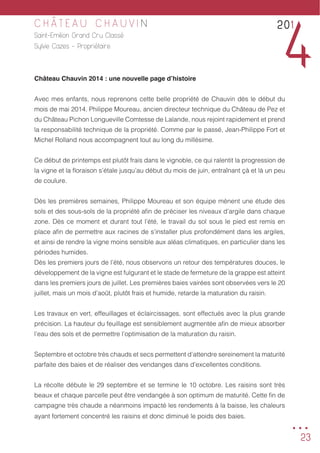 23
C H Â T E A U C H A U V I N
Saint-Emilion Grand Cru Classé
Sylvie Cazes - Propriétaire
Château Chauvin 2014 : une nouvelle page d’histoire
Avec mes enfants, nous reprenons cette belle propriété de Chauvin dès le début du
mois de mai 2014. Philippe Moureau, ancien directeur technique du Château de Pez et
du Château Pichon Longueville Comtesse de Lalande, nous rejoint rapidement et prend
la responsabilité technique de la propriété. Comme par le passé, Jean-Philippe Fort et
Michel Rolland nous accompagnent tout au long du millésime.
Ce début de printemps est plutôt frais dans le vignoble, ce qui ralentit la progression de
la vigne et la floraison s’étale jusqu’au début du mois de juin, entraînant çà et là un peu
de coulure.
Dès les premières semaines, Philippe Moureau et son équipe mènent une étude des
sols et des sous-sols de la propriété afin de préciser les niveaux d’argile dans chaque
zone. Dès ce moment et durant tout l’été, le travail du sol sous le pied est remis en
place afin de permettre aux racines de s’installer plus profondément dans les argiles,
et ainsi de rendre la vigne moins sensible aux aléas climatiques, en particulier dans les
périodes humides.
Dès les premiers jours de l’été, nous observons un retour des températures douces, le
développement de la vigne est fulgurant et le stade de fermeture de la grappe est atteint
dans les premiers jours de juillet. Les premières baies vairées sont observées vers le 20
juillet, mais un mois d’août, plutôt frais et humide, retarde la maturation du raisin.
Les travaux en vert, effeuillages et éclaircissages, sont effectués avec la plus grande
précision. La hauteur du feuillage est sensiblement augmentée afin de mieux absorber
l’eau des sols et de permettre l’optimisation de la maturation du raisin.
Septembre et octobre très chauds et secs permettent d’attendre sereinement la maturité
parfaite des baies et de réaliser des vendanges dans d’excellentes conditions.
La récolte débute le 29 septembre et se termine le 10 octobre. Les raisins sont très
beaux et chaque parcelle peut être vendangée à son optimum de maturité. Cette fin de
campagne très chaude a néanmoins impacté les rendements à la baisse, les chaleurs
ayant fortement concentré les raisins et donc diminué le poids des baies.
201
4
...
 