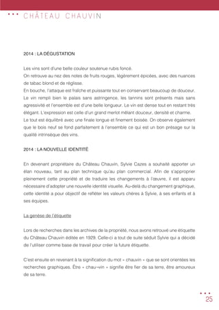 25
C H Â T E A U C H A U V I N
2014 : LA DÉGUSTATION
Les vins sont d’une belle couleur soutenue rubis foncé.
On retrouve au nez des notes de fruits rouges, légèrement épicées, avec des nuances
de tabac blond et de réglisse.
En bouche, l’attaque est fraîche et puissante tout en conservant beaucoup de douceur.
Le vin rempli bien le palais sans astringence, les tannins sont présents mais sans
agressivité et l’ensemble est d’une belle longueur. Le vin est dense tout en restant très
élégant. L’expression est celle d’un grand merlot mêlant douceur, densité et charme.
Le tout est équilibré avec une finale longue et finement boisée. On observe également
que le bois neuf se fond parfaitement à l’ensemble ce qui est un bon présage sur la
qualité intrinsèque des vins.
2014 : LA NOUVELLE IDENTITÉ
En devenant propriétaire du Château Chauvin, Sylvie Cazes a souhaité apporter un
élan nouveau, tant au plan technique qu’au plan commercial. Afin de s’approprier
pleinement cette propriété et de traduire les changements à l’œuvre, il est apparu
nécessaire d’adopter une nouvelle identité visuelle. Au-delà du changement graphique,
cette identité a pour objectif de refléter les valeurs chères à Sylvie, à ses enfants et à
ses équipes.
La genèse de l’étiquette
Lors de recherches dans les archives de la propriété, nous avons retrouvé une étiquette
du Château Chauvin éditée en 1929. Celle-ci a tout de suite séduit Sylvie qui a décidé
de l’utiliser comme base de travail pour créer la future étiquette.
C’est ensuite en revenant à la signification du mot « chauvin » que se sont orientées les
recherches graphiques. Être « chau¬vin » signifie être fier de sa terre, être amoureux
de sa terre.
...
...
 