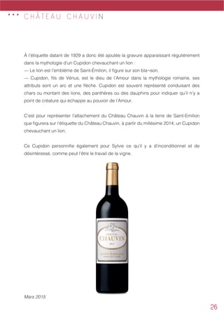 26
C H Â T E A U C H A U V I N
À l’étiquette datant de 1929 a donc été ajoutée la gravure apparaissant régulièrement
dans la mythologie d’un Cupidon chevauchant un lion :
— Le lion est l’emblème de Saint-Émilion, il figure sur son bla¬son.
— Cupidon, fils de Vénus, est le dieu de l’Amour dans la mythologie romaine, ses
attributs sont un arc et une flèche. Cupidon est souvent représenté conduisant des
chars ou montant des lions, des panthères ou des dauphins pour indiquer qu’il n’y a
point de créature qui échappe au pouvoir de l’Amour.
C’est pour représenter l’attachement du Château Chauvin à la terre de Saint-Emilion
que figurera sur l’étiquette du Château Chauvin, à partir du millésime 2014, un Cupidon
chevauchant un lion.
Ce Cupidon personnifie également pour Sylvie ce qu’il y a d’inconditionnel et de
désintéressé, comme peut l’être le travail de la vigne.
Mars 2015
...
 