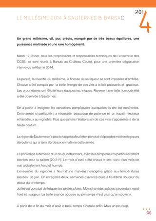 29
LE MILLÉSIME 2014 À SAUTERNES & BARSAC
Un grand millésime, vif, pur, précis, marqué par de très beaux équilibres, une
puissance maîtrisée et une rare homogénéité.
Mardi 17 février, tous les propriétaires et responsables techniques de l’ensemble des
CCSB, se sont réunis à Barsac au Château Coutet, pour une première dégustation
interne du millésime 2014.
La pureté, la vivacité du millésime, la finesse de sa liqueur se sont imposées d’emblée.
Chacun a été conquis par la belle énergie de ces vins à la fois puissants et gracieux.
Les propriétaires ont félicité leurs équipes techniques. Rarement une telle homogénéité
a été observée à Sauternes.
On a peine à imaginer les conditions compliquées auxquelles ils ont été confrontés.
Cette année si particulière a nécessité beaucoup de patience et un travail minutieux
et fastidieux au vignoble. Plus que jamais l’élaboration de ces vins s’apparente à de la
haute couture.
LarégiondeSauternesn’apaséchappéaufeuilletonponctuéd’épisodesmétéorologiques
déroutants qui a tenu Bordeaux en haleine cette année.
Le printemps a démarré d’un coup, début mars, avec des températures particulièrement
élevées pour la saison (20-21°). Le mois d’avril a été chaud et sec, suivi d’un mois de
mai globalement froid et humide.
L’ensemble du vignoble a fleuri d’une manière homogène grâce aux températures
élevées de juin. On enregistre deux semaines d’avance dues à l’extrême douceur du
début du printemps.
Juillet est ponctué de fréquentes petites pluies. Moins humide, août est cependant resté
froid et nuageux. La belle avance acquise au printemps n’est plus qu’un souvenir.
A partir de la fin du mois d’août le beau temps s’installe enfin. Mais un peu trop.
201
4
...
 